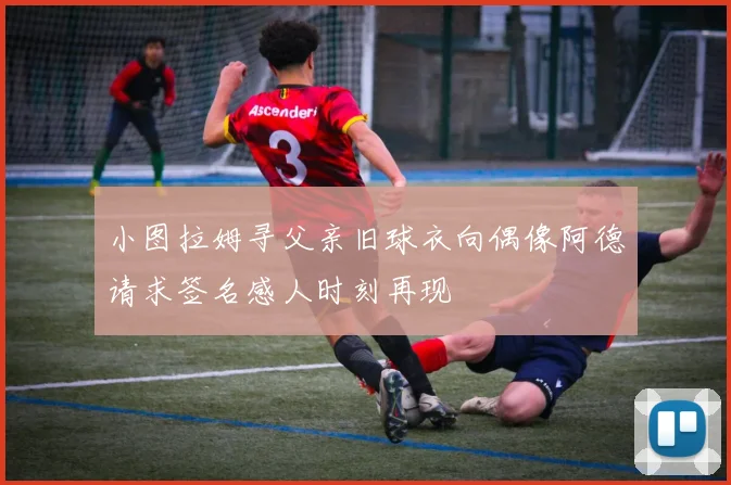 小图拉姆寻父亲旧球衣向偶像阿德请求签名感人时刻再现
