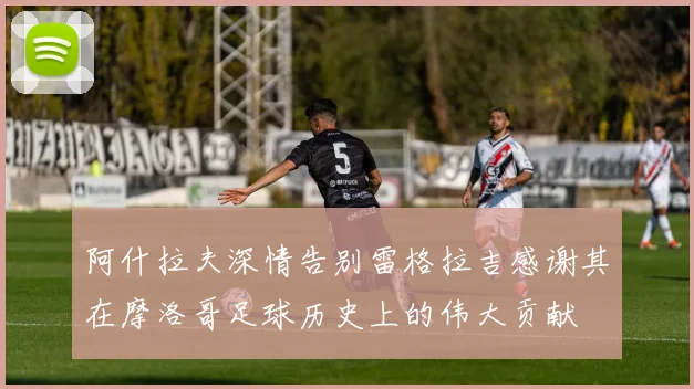 阿什拉夫深情告别雷格拉吉感谢其在摩洛哥足球历史上的伟大贡献