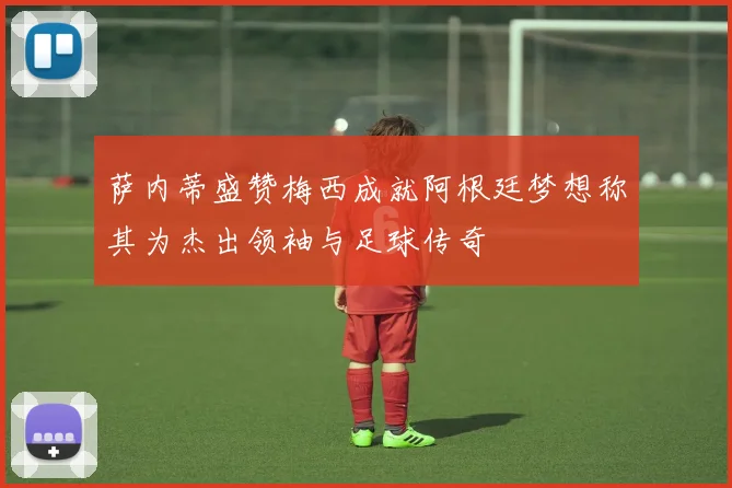 萨内蒂盛赞梅西成就阿根廷梦想称其为杰出领袖与足球传奇