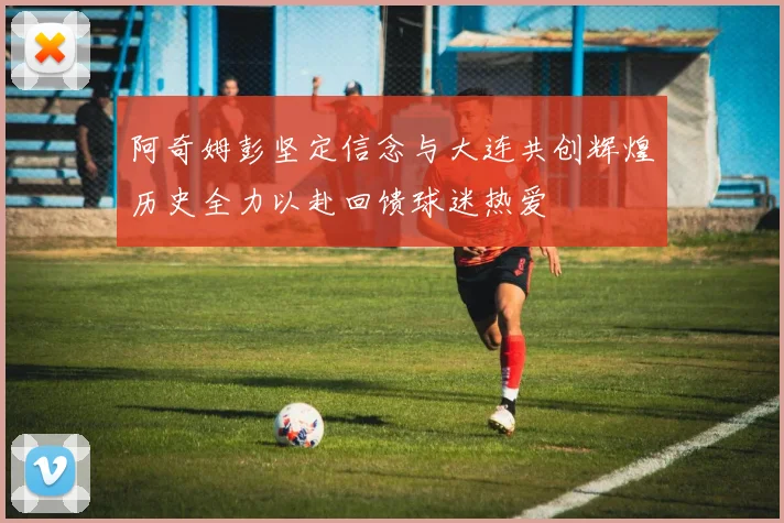 阿奇姆彭坚定信念与大连共创辉煌历史全力以赴回馈球迷热爱
