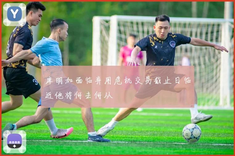 库明加面临弃用危机交易截止日临近他将何去何从