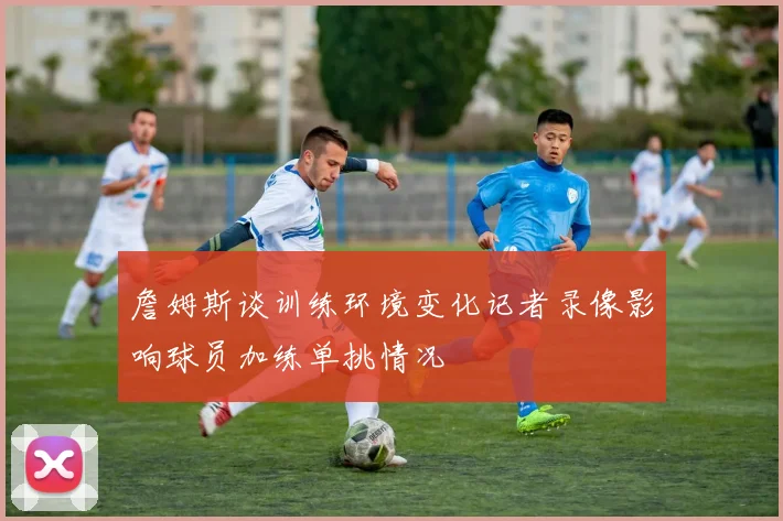 詹姆斯谈训练环境变化记者录像影响球员加练单挑情况