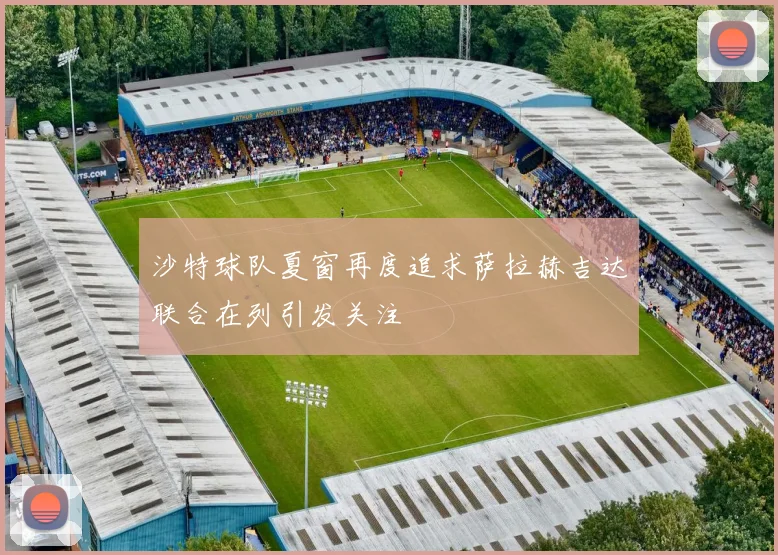 沙特球队夏窗再度追求萨拉赫吉达联合在列引发关注