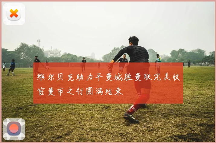 维尔贝克助力平曼城胜曼联完美收官曼市之行圆满结束