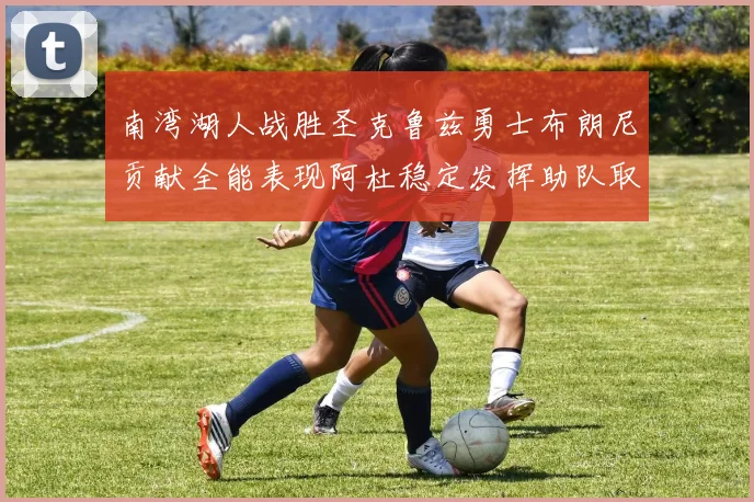 南湾湖人战胜圣克鲁兹勇士布朗尼贡献全能表现阿杜稳定发挥助队取胜