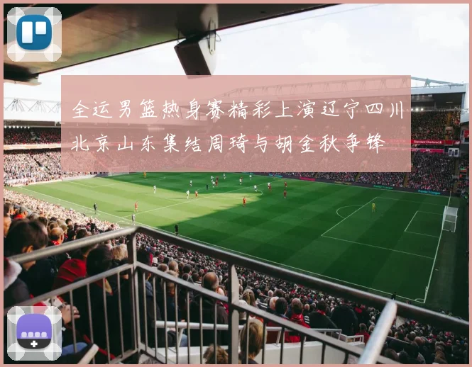 全运男篮热身赛精彩上演辽宁四川北京山东集结周琦与胡金秋争锋