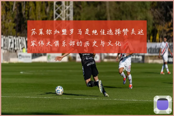 苏莱称加盟罗马是绝佳选择赞美这家伟大俱乐部的历史与文化