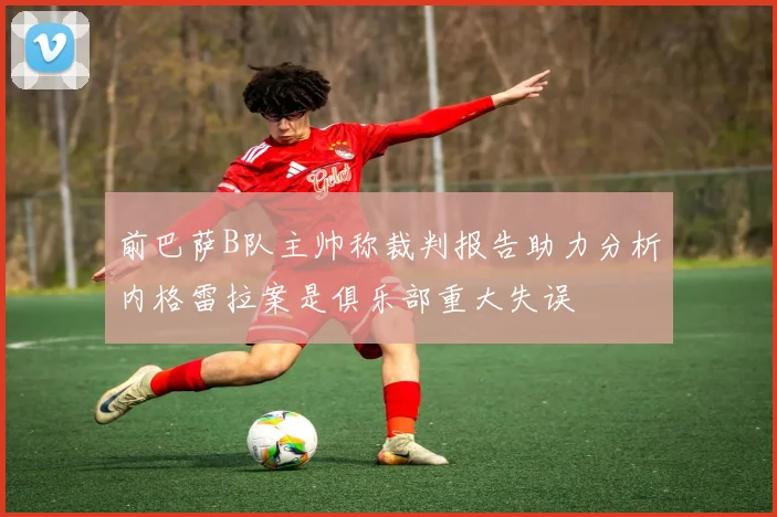 前巴萨B队主帅称裁判报告助力分析内格雷拉案是俱乐部重大失误
