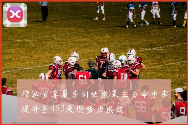 穆迪分享夏季训练成果三分命中率提升至453展现努力成效