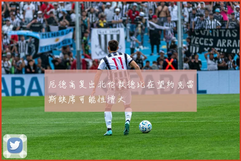 厄德高复出北伦敦德比在望约克雷斯缺席可能性增大