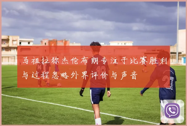 马祖拉称杰伦布朗专注于比赛胜利与过程忽略外界评价与声音