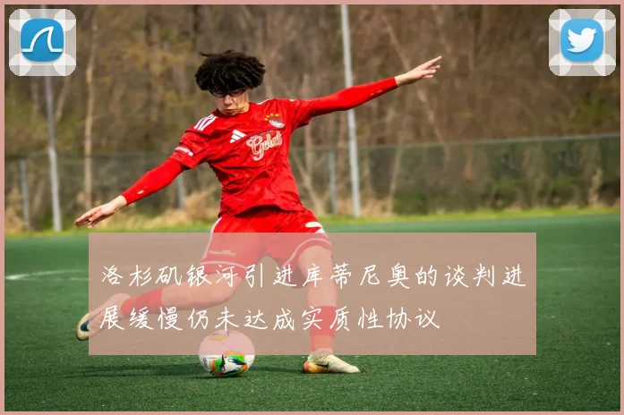 洛杉矶银河引进库蒂尼奥的谈判进展缓慢仍未达成实质性协议