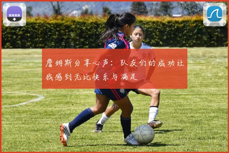 詹姆斯分享心声：队友们的成功让我感到无比快乐与满足