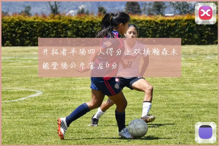 开拓者半场四人得分上双杨瀚森未能登场公牛落后6分