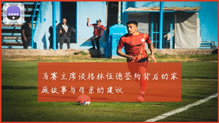 马赛主席谈格林伍德签约背后的家庭故事与母亲的建议