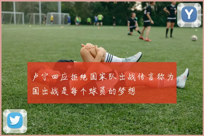 卢宁回应拒绝国家队出战传言称为国出战是每个球员的梦想