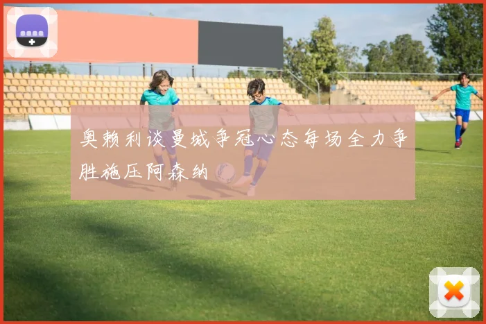 奥赖利谈曼城争冠心态每场全力争胜施压阿森纳