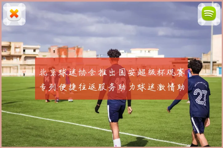 北京球迷协会推出国安超级杯观赛专列便捷往返服务助力球迷激情助阵
