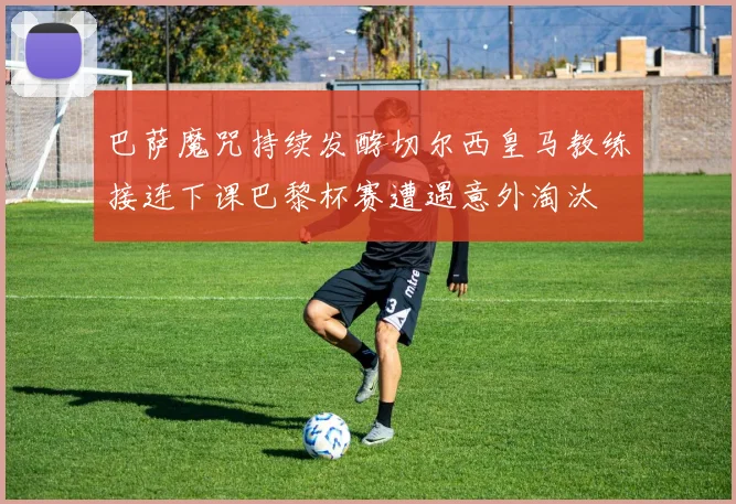 巴萨魔咒持续发酵切尔西皇马教练接连下课巴黎杯赛遭遇意外淘汰