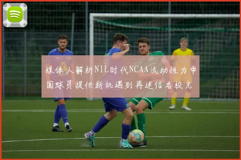 媒体人解析NIL时代NCAA流动性为中国球员提供新机遇别再迷信名校光环
